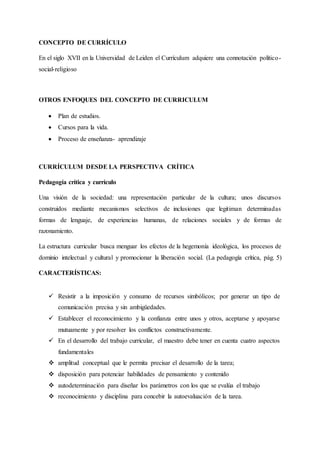 CONCEPTO DE CURRÍCULO
En el siglo XVII en la Universidad de Leiden el Currículum adquiere una connotación político-
social-religioso
OTROS ENFOQUES DEL CONCEPTO DE CURRICULUM
 Plan de estudios.
 Cursos para la vida.
 Proceso de enseñanza- aprendizaje
CURRÍCULUM DESDE LA PERSPECTIVA CRÍTICA
Pedagogía crítica y currículo
Una visión de la sociedad: una representación particular de la cultura; unos discursos
construidos mediante mecanismos selectivos de inclusiones que legitiman determinadas
formas de lenguaje, de experiencias humanas, de relaciones sociales y de formas de
razonamiento.
La estructura curricular busca menguar los efectos de la hegemonía ideológica, los procesos de
dominio intelectual y cultural y promocionar la liberación social. (La pedagogía crítica, pág. 5)
CARACTERÍSTICAS:
 Resistir a la imposición y consumo de recursos simbólicos; por generar un tipo de
comunicación precisa y sin ambigüedades.
 Establecer el reconocimiento y la confianza entre unos y otros, aceptarse y apoyarse
mutuamente y por resolver los conflictos constructivamente.
 En el desarrollo del trabajo curricular, el maestro debe tener en cuenta cuatro aspectos
fundamentales
 amplitud conceptual que le permita precisar el desarrollo de la tarea;
 disposición para potenciar habilidades de pensamiento y contenido
 autodeterminación para diseñar los parámetros con los que se evalúa el trabajo
 reconocimiento y disciplina para concebir la autoevaluación de la tarea.
 