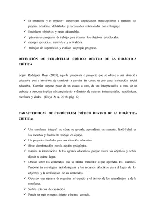  El estudiante y el profesor– desarrollan capacidades metacognitivas y analizan sus
propias fortalezas, debilidades y necesidades relacionadas con el lenguaje
 Establecen objetivos y metas alcanzables.
 planean un programa de trabajo para alcanzar los objetivos establecidos.
 escogen ejercicios, materiales y actividades.
 trabajan sin supervisión y evalúan su propio progreso.
DEFINICIÓN DE CURRÍCULUM CRÍTICO DENTRO DE LA DIDÁCTICA
CRÍTICA
Según Rodríguez Rojo (2005), aquella propuesta o proyecto que se ofrece a una situación
educativa con la intención de contribuir a cambiar las cosas, en este caso, la situación social
educativa. Cambiar supone pasar de un estado a otro, de una interpretación a otra, de un
enfoque a otro, que implica el conocimiento y dominio de materias instrumentales, académicas,
escolares y vitales. (Olaya & A., 2018, pág. 12)
CARACTERISICAS DE CURRÍCULUM CRÍTICO DENTRO DE LA DIDÁCTICA
CRÍTICA:
 Una enseñanza integral en: cómo se aprende, aprendizaje permanente, flexibilidad en
los métodos y finalmente trabajo en equipo.
 Un proyecto diseñado para una situación educativa.
 Sirve de orientación para la acción pedagógica.
 Ilumina la intervención de los agentes educativos porque marca los objetivos y define
dónde se quiere llegar.
 Decide sobre los contenidos que se intenta transmitir o que aprendan los alumnos.
Propone las estrategias metodológicas y los recursos didácticos para el logro de los
objetivos y la verificación de los contenidos.
 Opta por una manera de organizar el espacio y el tiempo de los aprendizajes y de la
enseñanza.
 Señala criterios de evaluación.
 Puede ser más o menos abierto e incluso cerrado.
 