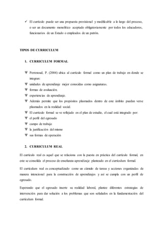  El currículo puede ser una propuesta provisional y modificable a lo largo del proceso,
o ser un documento monolítico aceptado obligatoriamente por todos los educadores,
funcionarios de un Estado o empleados de un patrón.
TIPOS DE CURRICULUM
1. CURRICULUM FORMAL
Perrenoud, P. (2004) ubica al currículo formal como un plan de trabajo en donde se
integran:
unidades de aprendizaje mejor conocidas como asignaturas.
formas de avaluación.
experiencias de aprendizaje.
Además permite que los propósitos plasmados dentro de este ámbito puedan verse
plasmados en la realidad social.
El currículo formal se ve reflejado en el plan de estudio, el cual está integrado por:
el perfil del egresado
campo de trabajo
la justificación del mismo
sus formas de operación
2. CURRICULUM REAL
El currículo real es aquel que se relaciona con la puesta en práctica del currículo formal, en
este se consolida el proceso de enseñanza-aprendizaje planteado en el currículum formal.
El currículum real es conceptualizado como un cúmulo de tareas y acciones organizadas de
manera intencional para la construcción de aprendizajes y así se cumpla con un perfil de
egresado.
Esperando que el egresado inserte su realidad laboral, plantee diferentes estrategias de
intervención para dar solución a los problemas que son señalados en la fundamentación del
currículum formal.
 
