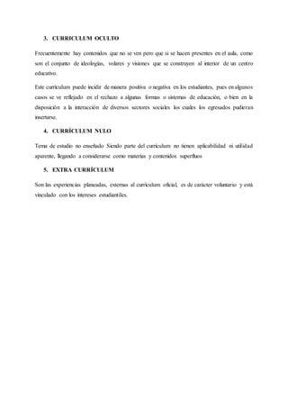 3. CURRICULUM OCULTO
Frecuentemente hay contenidos que no se ven pero que si se hacen presentes en el aula, como
son el conjunto de ideologías, volares y visiones que se construyen al interior de un centro
educativo.
Este currículum puede incidir de manera positiva o negativa en los estudiantes, pues en algunos
casos se ve reflejado en el rechazo a algunas formas o sistemas de educación, o bien en la
disposición a la interacción de diversos sectores sociales los cuales los egresados pudieran
insertarse.
4. CURRÍCULUM NULO
Tema de estudio no enseñado Siendo parte del currículum no tienen aplicabilidad ni utilidad
aparente, llegando a considerarse como materias y contenidos superfluos
5. EXTRA CURRÍCULUM
Son las experiencias planeadas, externas al currículum oficial, es de carácter voluntario y está
vinculado con los intereses estudiantiles.
 