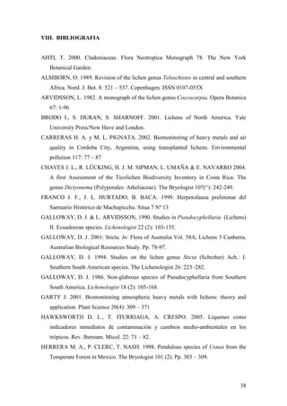 38
VIII. BIBLIOGRAFIA
AHTI, T. 2000. Cladoniaceae. Flora Neotropica Monograph 78. The New York
Botanical Garden.
ALMBORN, O. 1989. Revision of the lichen genus Teloschistes in central and southern
Africa. Nord. J. Bot. 8: 521 – 537. Copenhagen. ISSN 0107-055X
ARVIDSSON, L. 1982. A monograph of the lichen genus Coccocarpia. Opera Botanica
67: 1-96
BRODO I., S. DURAN, S. SHARNOFF. 2001. Lichens of North America. Yale
University Press/New Have and London.
CARRERAS H. A. y M. L. PIGNATA. 2002. Biomonitoring of heavy metals and air
quality in Cordoba City, Argentina, using transplanted lichens. Environmental
pollution 117: 77 – 87
CHAVES J. L., R. LÜCKING, H. J. M. SIPMAN, L. UMAÑA & E. NAVARRO 2004.
A first Assessment of the Ticolichen Biodiversity Inventory in Costa Rica: The
genus Dictyonema (Polyporales: Atheliaceae). The Bryologist 107(“): 242-249.
FRANCO J. F., J. L. HURTADO, B. BACA. 1999. Herpetofauna preliminar del
Santuario Histórico de Machupicchu. Situa 7 Nº 13
GALLOWAY, D. J. & L. ARVIDSSON, 1990. Studies in Pseudocyphellaria (Lichens)
II. Ecuadorean species. Lichenologist 22 (2): 103-135.
GALLOWAY, D. J. 2001: Sticta. In: Flora of Australia Vol. 58A, Lichens 3 Canberra,
Australian Biological Resources Study. Pp. 78-97.
GALLOWAY, D. J. 1994. Studies on the lichen genus Sticta (Schreber) Ach.: I.
Southern South American species. The Lichenologist 26: 223–282.
GALLOWAY, D. J. 1986. Non-glabrous species of Pseudocyphellaria from Southern
South America. Lichenologist 18 (2): 105-168.
GARTY J. 2001. Biomonitoring atmospheric heavy metals with lichens: theory and
application. Plant Science 20(4): 309 – 371
HAWKSWORTH D. L., T. ITURRIAGA, A. CRESPO. 2005. Líquenes como
indicadores inmediatos de contaminación y cambios medio-ambientales en los
trópicos. Rev. Iberoam. Micol. 22: 71 – 82.
HERRERA M. A., P. CLERC, T. NASH. 1998. Pendulous species of Usnea from the
Temperate Forest in Mexico. The Bryologist 101 (2). Pp. 303 – 309.
 
