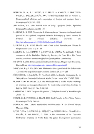 39
HERRERA M. A., R. LUCKING, R. E. PEREZ, A. CAMPOS, P. MARTINEZ-
COLIN, A. BARCENAS-PEÑA. 2004. The folicolous lichen flora of Mexico. V.
Biogeographical affinities and a comparison of lowland and montane forest .
Lichenologist 36(5): 309 – 327.
JORGENSEN, P.M. 1997. Further notes on hairy Leptogium species. Symbolae
Botanicae Uppsalienses. 32: 113-130.
LLARENS, L. B. 2002. Taxonomia de Coccocarpiaceae (Ascomycetes liquenizados)
para el NE de Argentina y regiones limítrofes de Paraguay y Brasil. Instituto de
Botánica del Nordeste (IBONE). Disponible en:
http://www1.unne.edu.ar/cyt/2002/06-Biologicas/B-009.pdf
LUCKING R. y E. RIVAS PLATA. 2008. Clave y Guía Ilustrada para Géneros de
Graphidaceae. Glalia 1(1): 1 – 39.
LUCKING R., H. J. SIPMAN, J. L. CHAVES, L. UMAÑA. No publicado. A First
Assessment of the Ticolichen Biodiversity Inventory in Costa Rica: The Genus
Lobaria, Lobariella and Pseudocyphellaria) (Peltigerales: Lobariaceae).
MC CUNE B. 2003. Heterodermia in the Pacific Northwest. Oregon State University.
Disponible en: http://oregonstate.edu/~mccuneb/Heterodermia.pdf
MONCADA, B. y E. FORERO. 2006. El Género Pseudocyphellaria Vain. (Lobariaceae
- Ascomycetes Liquenizados) en Colombia. Caldasia 28(2):197-215
MOSCOSO D., N. SALINAS, W. NAURAY. 2003. La Familia Orchidaceae L. en
Wiñay-Wayna, Santuario Histórico de Machu Picchu. Lyonia 3(2): 273-282, 2003
OCHOA J. y G. ANDRADE. 2003. The introduced flora to Machu Picchu Sanctuary:
an inventory and management priorities for biodiversity conservation. Ecología en
Bolivia, 2003 (Vol. 38) (No. 2) 141-160
PARMASTO, E. 1978. The genus Dictyonema (“Thelephorolichenes”). Nova Hedwigia
29: 99-144.
POINAR G., E. PETERSON, J. PLATT. 2000. Fosil Parmelia in New World Amber,
Lichenologist 32 (3): 263–269
PURVIS W. 2000. Lichens. Smithsonian Institution Press. & The Natural History
Museum. 112 p.
RIVAS PLATA, E., LÜCKING, R., APTROOT, A., SIPMAN, H.J.M., CHAVES, J.L.,
UMAÑA, L. and LIZANO, D. 2006. A first assessment of the Ticolichen
biodiversity inventory in Costa Rica: the genus Coenogonium (Ostropales:
 