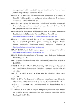 40
Coenogoniaceae), with a world-wide key and checklist and a phenotype-based
cladistic analysis. Fungal Diversity 23: 255-321.
SIPMAN, H. y J. AGUIRRE. 1982. Contribución al conocimiento de los líquenes de
Colombia - I. Clave genérica para los líquenes foliosos y fruticosos de los paramos
colombianos. - Caldasia 13(64): 603-634
SIPMAN H. 2006. Diversity and Biogeography of Lichens in Neotropical Montane Oak
Forests. In Ecology and Conservation of Neotropical Montane Oak Forests. Part II.
Ed. Springer Berlin Heidelberg. Pp. 69 – 81.
SIPMAN H. 2005a. Identification key and literature guide to the genera of Lichenized
Fungi (Lichens) in the Neotropics. Provisional Version. Disponible en:
http://www.bgbm.org/BGBM/STAFF/Wiss/Sipman/keys/neokeyA.htm
SIPMAN H. 2005b. MASON HALE's key to Parmotrema, revised edition:
key to wide-lobed parmelioid species occurring in Tropical America
(genera Canomaculina, Parmotrema, Rimelia, Rimeliella). Disponible en
http://www.bgbm.org/sipman/keys/Neoparmo.htm
SIPMAN, H. 2002a. Key to the Stereocaulon species of the Neotropics. Disponible en
http://www.bgbm.org/sipman/keys/Neostereo.htm
SIPMAN, H. 2002b. The significance of the northern andes for lichens. The Botanical
Review 68 (1): 88 – 99.
SIPMAN, H. 1986: Notes on the lichen genus Everniastrum (Parmeliaceae). Mycotaxon
26: 235-251.
STORK N. E. y M. J. SAMWAYS. 1995. Inventoring and Monitoring. In Heywood VH
(Ed.) Global biodiversity assessment. Cambridge, Cambridge University Press. Pp.
453 – 543.
TAYLOR T., H. HASS, W. REMY, H. KERP. 1995. The oldest fossil lichen. Nature,
378: 244
THOR, G. 1991. The Placement of Chiodecton sanguineum (syn. Chiodecton
rubrocinctum), and Cryptothecia striata sp. nov. The Bryologist 94 (3): 278 – 283
UMAÑA, L. y H. SIPMAN. 2002. Líquenes de Costa Rica. Editorial INBio. 156 p.
Costa Rica.
VITIKAINEN, O. 2002. Notes on Peltigera (Peltigeraceae) in southern South America
and Antarctic Regions. Mitteilungen aus dem Institutfür Allgemeine Botanik
Hamburg 30–32: 297–303.
 