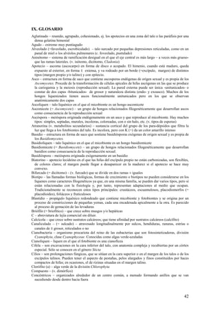 42
IX. GLOSARIO
Aglutinado – reunido, agrupado, cohesionado, ej. los apotecios en una zona del talo o las paráfisis por una
densa gelatina himenial
Agudo – extremo muy puntiagudo
Alveolado (=faveolado, escrobiculado) – talo surcado por pequeñas depresiones reticuladas, como en un
panal de miel o los alvéolos pulmonares (c. foveolado, pustulado)
Anisótomo – sistema de ramificación desigual en el que el eje central es más largo – a veces más grueso-
que las ramas laterales. (v. isótomo, dicótomo, Cladonia)
Apotecio – ascoma (ascocarpo) en forma de disco o acopado. El himenio, cuando está maduro, queda
expuesto al exterior, en forma ± extensa, y va rodeado por un borde (=excípulo, margen) de distintos
tipos (margen propio y/o talino) y con epitecio.
Asco – estructura en forma de saco que contiene ascosporas endógenas de origen sexual y es propia de los
Ascomycetes. Procede de la transformación de células apicales de hifas ascógenas en las que se produce
la cariogamia y la meiosis (reproducción sexual). La pared externa puede ser única -unitunicados- o
constar de dos capas -bitunicados- de grosor y naturaleza distinta (endo- y exoasco). Muchos de los
hongos liquenizados tienen ascos funcionalmente unitunicados pero en los que se observan
anatómicamente dos capas
Ascoliquen – talo liquénico en el que el micobionte es un hongo ascomicete
Ascomicete (= Ascomycete) – un grupo de hongos relacionados filogenéticamente que desarrollan ascos
como consecuencia de la reproducción sexual
Ascóspora – meióspora originada endógenamente en un asco y que reproduce al micobionte. Hay muchos
tipos: simples, septadas, murales, incoloras, coloreadas, con o sin halo, etc. (v. tipos de esporas)
Atranorina (v. metabolitos secundarios) – sustancia cortical del grupo de los para-dépsidos que filtra la
luz que llega a los fotobiontes del talo. Es incolora, pero con K (+) da un color amarillo intenso
Basidio – estructura en forma de saco que sostiene basidiósporas exógenas de origen sexual y es propia de
los Basidiomycetes.
Basidioliquen – talo liquénico en el que el micobionte es un hongo basidiomicete
Basidiomicete (= Basidiomycete) – un grupo de hongos relacionados filogenéticamente que desarrollan
basidios como consecuencia de la reproducción sexual.
Basidióspora – meióspora originada exógenamente en un basidio
Biatorino – apotecio lecideíno en el que las hifas del excípulo propio no están carbonizadas, son flexibles,
de colores claros; el margen puede llegar a desaparecer en la madurez si el apotecio se hace muy
convexo.
Bifurcado (= dicótomo) – (v. furcado) que se divide en dos ramas ± iguales
Biotipo – las llamadas formas biológicas, formas de crecimiento o biotipos no pueden considerarse en los
líquenes como caracteres filogenéticos ya que, en una misma familia, se pueden dar varios tipos, pero sí
están relacionadas con la fisiología y, por tanto, representan adaptaciones al medio que ocupan.
Tradicionalmente se reconocen estos tipos principales: crustáceos, escuamulosos, placodiomorfos (=
placodioides), foliáceos y fruticulosos
Blastidio – propágulo liquénico redondeado que contiene micobionte y fotobiontes y se origina por un
proceso de constricciones de pequeñas yemas, cada una encadenada apicalmente a la otra. Es parecido
al proceso de gemación de las levaduras
Briófilo (= briofítico) – que crece sobre musgos y/o hepáticas
C – abreviatura de lejía comercial sin diluir.
Calcícola – que crece sobre sustratos calcáreos; que tiene afinidad por sustratos calcáreos (calcífito)
Canaliculado – (= sulcado) – atravesado longitudinalmente por sulcos, hendiduras, ranuras, estrías o
canales de ± grosor, reticulados o no
Cianobacteria – organismo procariota del reino de las eubacterias que son fotosintetizadoras, división
Cyanophyta, clase Cyanophyceae. Conocidas como algas verde-azuladas
Cianoliquen – liquen en el que el fotobionte es una cianofícea
Cifela – son excavaciones en la cara inferior del talo, con anatomía compleja y recubiertas por un córtex
especial. Sólo se conocen en el género Sticta
Cilios – son prolongaciones fúngicas, que se sitúan en la cara superior o en el margen de los talos o de los
excípulos talinos. Pueden tener el aspecto de pestañas, pelos alargados y finos constituidos por haces
compactos de hifas; en ocasiones, el de rizinas situadas en el margen talino.
Clorófito (a) – alga verde de la división Chlorophyta
Compuesto – (v. dimórfico)
Concéntricos – organizados alrededor de un centro común, a menudo formando anillos que se van
sucediendo desde dentro hacia fuera
 