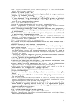 44
Fibrilla – con apéndices similares a las espínulas, estrechos y puntiagudos que contienen fotobiontes. Son
típicas el género Usnea, pero no exclusivas
Filamentoso – en forma de hilo, pelo o fibra.
Fotobionte – el bionte que fotosintetiza en las simbiosis liquénicas. Puede ser un alga verde unicelular
(eucariota) o una cianobacteria (procariota).
Fruticuloso – en forma de pequeño arbusto. Talos con morfología de pequeños arbustos -o bien en los que
los lóbulos se estrechan y alargan profundamente (ej. Pseudevernia)- de tal manera que se sujetan al
sustrato por una mínima superficie, discos basales o hapterios. Sobresalen siempre del sustrato y
pueden ser erectos, colgantes, ascendentes o reptantes.
Fungoso, fungal – relativo a hongos, reino Fungi.
Fusiforme – en forma de huso, puntiagudo en los dos extremos y más ancho en el centro.
Gelatinoso – talo homómero, no estratificado, de color oscuro pardo a negro, gelatinosos cuando se
humedecen, los fotobiontes son siempre cianobacterias (verde-azulados)
Granular – constituido por gránulos, como el azúcar. Puede usarse para la forma general de ciertos talos o
estructuras, pero también para describir la presencia de algunas partículas en ciertos tejidos fúngicos, de
los ascomas o del talo;
Hábitat – lugar natural en el que suele desarrollarse un organismo. Incluye el área y las características de
los factores ecológicos físicos que inciden en el medio
Heterómero – La mayor parte de los líquenes desarrollan talos estratificados internamente, talos
heterómeros. Por lo general, constan de varias capas claramente ordenadas: córtex superior, capa de
fotobionte (capa algal), médula y córtex inferior.
Hialino – transparente como el cristal; se usa mucho para incoloro
Hifa – filamento microscópico pluricelular del micobionte. Puede ser muy variada de formas, colores y
consistencias.
Hospedante – organismo que soporta un parásito o un parasimbionte
Imbricado – escuámulas, lóbulos, etc., que están superpuestos unos a otros, como las tejas en un tejado
Inmerso – hundido, sumergido
Isidios – propágulos simbióticos, prolongaciones o protuberancias de morfología variada que surgen de la
cara superior del talo, por tanto, están siempre corticados y en su interior hay hifas y células del
fotobionte. Representan un sistema para aumentar de forma importante la superficie fotosintética y la
absorción de vapor de agua
K - (solución 10% de hidróxido de potasio en agua). Suele producir reacciones coloreadas con distintas
sustancias liquénicas, desde el amarillo hasta el rojo o pardo.
Lacinia –ado – cada una de las ramificaciones aplanadas de los talos fruticulosos.
Laminar – sobre la cara superior; en forma de lámina
Lecanora-tipo – tipo de asco con el thalus intensamente I + azul pero con una zona incolora en la zona
central superior (cuerpo axial) y una cámara ocular redondeada
Lecanorino – apotecio con reborde originado por el talo, con córtex y capa de fotobionte (excípulo,
margen talino, anfitecio). (c. zeorino), suele tener el mismo color y la textura del talo.
Lecideino – apotecio sin reborde talino, sólo con margen o excípulo propio originado por las hifas del
ascoma (paratecio), éstas con la pared oscura o carbonácea (c. biatorino),
Lignícola – liquen que tiene como hábitat preferente los leños o las maderas muertas
Liquénico – relativo a los líquenes
Liquenícola – que crece sobre o dentro de los líquenes. Pueden ser parasimbionte, parásito, epífito,
saprófito
Liquenizado – hongo que ha establecido una relación simbiótica cíclica y obligada con cianobacterias y/o
algas verdes unicelulares
Lirela – un tipo de ascoma con un disco largo y estrecho, en contacto con el exterior, ovalado o linear,
flexuoso o ramificado en forma estrellada (aspecto de escritura egipcia). Se puede interpretar como un
apotecio o como un peritecio cuando el excípulo es muy urceolado.
Lóbulos – prolongaciones o divisiones lineares de las láminas de los talos, que no se separan de él. Los
extremos pueden ser redondeados, truncados, afilados, etc. Y los márgenes pueden recurvarse,
encresparse o ser planos. Se ramifican ± de maneras muy diversas y pueden estar muy adheridos al
sustrato o levantarse muy laxamente sobre él.
Lobulado – que tiene lóbulos (v. foliáceo)
Lóculo – pequeña cavidad en una espora, peritecio, estroma, etc.
Lugol (v. I)– solución acuosa de 1,5 % de yodo en 10 % de yoduro potásico.
Macroliquen – liquen fácilmente observable por tener un tamaño grande; suelen ser de biotipos foliáceos,
fruticulosos, placodioides o escuamulosos.
 