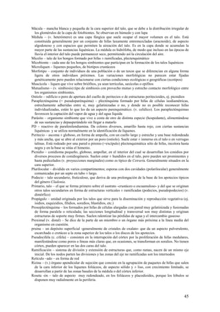 45
Mácula – mancha blanca y pequeña de la cara superior del talo, que se debe a la distribución irregular de
los glomérulos de la capa de fotobiontes. Se observan en húmedo y con lupa
Médula – (v. heterómero) es una capa fúngica que suele ocupar el mayor volumen en el talo. Está
constituida generalmente por un conjunto de hifas laxamente entremezcladas (aracnoide), de aspecto
algodonoso y con espacios que permiten la aireación del talo. Es en la capa donde se acumulan la
mayor parte de las sustancias liquénicas. La médula es hidrófoba, de modo que incluso en las épocas de
lluvia el interior del talo puede permanecer seco, permitiendo así la circulación del aire.
Micelio – talo de los hongos formado por hifas ± ramificadas, plectenquimático
Micobionte – cada uno de los hongos simbiontes que participan en la formación de los talos liquénicos
Microliquen – líquenes pequeños, de biotipos crustáceos
Morfotipo – conjunto de individuos de una población o de un taxon que se diferencian en alguna forma
ligera de otros individuos próximos. Las variaciones morfológicas no parecen estar fijadas
genéticamente pero pueden relacionarse con ciertas condiciones ecológicas o geográficas (ecotipos)
Muscícola – liquen que vive sobre briófitos, ya sean terrícolas, saxícolas o epifitos
Mutualismo – (v. simbiosis) tipo de simbiosis con provecho mutuo y estrecho contacto morfológico entre
los organismos simbiontes.
Ostiolo – odificio o poro de apertura del cuello de peritecios o de estructuras peritecioides, ej. picnidios
Paraplecténquima (= pseudoparénquima) – plecténquima formado por hifas de células isodiamétricas,
estrechamente adheridas entre sí, muy gelatinizadas o no, y donde no es posible reconocer hifas
individualizadas, están lo que les da un aspecto parenquimático. (v. celúlico). Los paraplecténquimas
favorecen la captación del vapor de agua y del agua líquida
Parásito – organismo simbionte que vive a costa de otro de distinta especie (hospedante), alimentándose
de sus sustancias y depauperándolo sin llegar a matarlo
PD – reactivo de parafenilendiamina. Da colores diversos, amarillo hasta rojo, con ciertas sustancias
liquénicas y se utiliza normalmente en la identificación de líquenes.
Peritecio – ascoma ± globoso, en forma de ampolla, con un cuello largo y estrecho y una base redondeada
y más ancha, que se abre al exterior por un poro (ostiolo). Suele estar ± inmerso en el talo o en verrugas
talinas. Está rodeado por una pared o pirenio (=excípulo) plectenquimática sólo de hifas, incolora hasta
negra y en la base se sitúa el himenio.
Picnidio – conidioma pequeño, globoso, ampollar, en el interior del cual se desarrollan los conidios por
diversos procesos de conidiogénesis. Suelen estar ± hundidos en el talo, pero pueden ser prominentes y
hasta pedicelados (v. proyecciones marginales) como es típico de Cetraria. Generalmente situados en la
cara superior.
Plurilocular – dividido en varios compartimentos; esporas con dos cavidades (polarilocular) generalmente
comunicadas por un septo en tubo ± largo.
Podecio – talo secundario, fruticuloso, que deriva de una prolongación de la base de los apotecios típicos
del género Cladonia.
Primario, talo – el que se forma primero sobre el sustrato -crustáceo o escuamuloso- y del que se originan
otros talos secundarios en forma de estructuras verticales ± ramificadas (podecios, pseudopodecios) (v.
dimórfico)
Propágulo – unidad originada por los talos que sirve para la diseminación y reproducción vegetativa (ej.
isidios, esquizidios, filidios, soredios, blastidios, etc.)
Prosoplecténquima – los formados por hifas de células alargadas con pared muy gelatinizada y fusionadas
de forma paralela o reticulada; las secciones longitudinal y transversal son muy distintas y originan
estructuras de soporte muy firmes. Suelen ralentizar las pérdidas de agua y el intercambio gaseoso
Proximal (v. distal) – Se dice de la parte de un miembro o un órgano más próxima a la línea media del
organismo en cuestión.
pruina – un depósito superficial -generalmente de cristales de oxalato- que da un aspecto pulverulento,
escarchado o cretáceo a la zona superior de los talos o los discos de los apotecios.
Pseudocifela (c. cifela) – consisten en la interrupción del córtex por la proliferación de hifas medulares,
manifestándose como poros o líneas más claras que, en ocasiones, se transforman en soralios. No tienen
córtex, pueden aparecer en las dos caras del talo.
Ramificación – sistema de división y extensión de estructuras que, como ramas, nacen de un mismo eje
inicial. De los nodos parten las divisiones y las zonas del eje no ramificadas son los internodos
Retículo –ado – en forma de red
Rizina – (v.) órgano apendicular de sujeción que consiste en la agrupación de paquetes de hifas que salen
de la cara inferior de los líquenes foliáceos, de aspecto sólido y ± liso, con crecimiento limitado, se
desarrollan a partir de las zonas basales de la médula o del córtex inferior.
Roseta -ón – talo de aspecto muy redondeado, en los foliáceos y placodioides, porque los lóbulos se
disponen muy radialmente en la periferia.
 