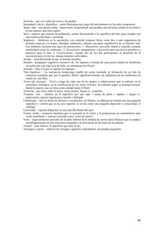 46
Saxícola – que vive sobre las rocas o las piedras
Secundario, talo (v. dimórfico) – parte fruticulosa que surge del talo primario en los talos compuestos
Septo –ado – una pared celular , transversal o longitudinal, que produce una división celular en las hifas o
en las esporas; que tiene septos
Sésil - órganos que carecen de pedúnculo, unidos directamente a la superficie del talo, pero siempre con
una constricción basal ± profunda
Simbiosis – Simbiosis es la asociación, con estrecho contacto físico, entre dos o más organismos de
distintas especies y/o reinos, llamados simbiontes, durante una parte significativa de su historia vital.
Las simbiosis incluyen tres tipos de asociaciones: 1. Mutualismo: provecho mutuo y estrecho contacto
morfológico entre los simbionte., 2. Parasitismo: antagonismo, o provecho para uno de los miembros y
perjuicio para el otro, 3. Comensalismo: cuando uno de los dos participantes se beneficia de la
asociación pero el otro no, aunque tampoco sufra daños.
Soralio – área delimitada en que se forman soredios.
Soredio – propágulo vegetativo exclusivo de los líquenes. Constan de unas pocas células de fotobionte
envueltas por una capa laxa de hifas, no sobrepasan las 50 µm.
Sustrato – base a la que se sujetan los líquenes
Talo liquénico – La asociación hongo-alga estable da como resultado la formación de un talo de
estructura compleja que, por lo general, difiere significativamente, de cualquiera de los simbiontes en
estado de vida libre.
Taxon (pl. táxones) – Nivel o rango de cada uno de los grupos o subdivisiones que se aplican, en la
sistemática biológica, en la clasificación de los seres vivientes. Se ordenan según su jerarquía propia:
desde la especie, que se toma como unidad, hasta el filum
Terrícola – que crece sobre la tierra: suelo, humus, fisuras (v. comófito)
Tomento –oso – cubierto en la superficie por una capa ± densa de pelos ± rígidos, ± largos (v.
pubescente), aspecto algodonoso, lanudo o fieltrado
Umbilicado – talo en forma de láminas o escuámulas, sin lóbulos, se adhieren al sustrato por una pequeña
superficie ± central que en la cara superior se revela como una pequeña depresión o concavidad, el
ombligo.
Uniseriado – esporas dispuestas en una sola fila dentro del asco
Úsnico -ácido – sustancia liquénica que se acumula en el córtex y le proporciona un característico tono
verde amarillento ± intenso conocido como “color de úsnico”.
Vena – engrosamientos parciales de la parte inferior de la médula de ciertos talos foliáceos que se traduce
morfológicamente en una estructura semejante a la nerviación de las hojas de las plantas.
Ventral – cara inferior, la superficie que mira al eje.
Verrugoso -culoso – cubierto de verrugas o gránulos redondeados, de tamaños pequeños.
 