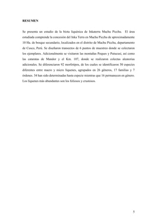 5
RESUMEN
Se presenta un estudio de la biota liquénica de Inkaterra Machu Picchu. El área
estudiada comprende la concesión del Inka Terra en Machu Picchu de aproximadamente
10 Ha. de bosque secundario, localizados en el distrito de Machu Picchu, departamento
de Cusco, Perú. Se diseñaron transectos de 6 puntos de muestreo donde se colectaron
los ejemplares. Adicionalmente se visitaron las montañas Poques y Putucusi, así como
las cataratas de Mandor y el Km. 107, donde se realizaron colectas aleatorias
adicionales. Se diferenciaron 92 morfotipos, de los cuales se identificaron 50 especies
diferentes entre macro y micro líquenes, agrupados en 26 géneros, 17 familias y 7
órdenes. 34 han sido determinadas hasta especie mientras que 16 permanecen en género.
Los líquenes más abundantes son los foliosos y crustosos.
 