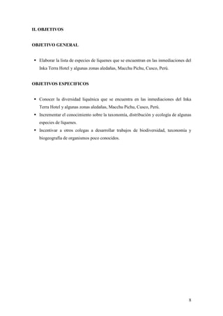 8
II. OBJETIVOS
OBJETIVO GENERAL
Elaborar la lista de especies de líquenes que se encuentran en las inmediaciones del
Inka Terra Hotel y algunas zonas aledañas, Macchu Pichu, Cusco, Perú.
OBJETIVOS ESPECIFICOS
Conocer la diversidad liquénica que se encuentra en las inmediaciones del Inka
Terra Hotel y algunas zonas aledañas, Macchu Pichu, Cusco, Perú.
Incrementar el conocimiento sobre la taxonomía, distribución y ecología de algunas
especies de líquenes.
Incentivar a otros colegas a desarrollar trabajos de biodiversidad, taxonomía y
biogeografía de organismos poco conocidos.
 