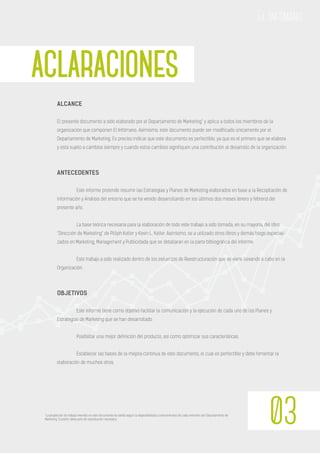 *La proporción de trabajo invertido en este documento ha varído según la disponibilidad y conocimientos de cada miembro del Departamento de
Marketing. Cuestión obvia pero de explicitación necesaria.
ACLARACIONES
03
El Infómano
ALCANCE
El presente documento a sido elaborado por el Departamento de Marketing* y aplica a todos los miembros de la
organización que componen El Infómano. Asimismo, este documento puede ser modificado únicamente por el
Departamento de Marketing. Es preciso indicar que este documento es perfectible, ya que es el primero que se elabora
y está sujeto a cambios siempre y cuando estos cambios signifiquen una contribución al desarrollo de la organización.
ANTECEDENTES
Este informe pretende resumir las Estrategias y Planes de Marketing elaborados en base a la Recopilación de
información y Análisis del entorno que se ha venido desarrollando en los últimos dos meses (enero y febrero) del
presente año.
La base teórica necesaria para la elaboración de todo este trabajo a sido tomada, en su mayoría, del libro
“Dirección de Marketing” de Pilliph Kotler y Kevin L. Keller. Asimismo, se a utilizado otros libros y demás blogs especiali-
zados en Marketing, Management y Publicidada que se detallaran en la parte bibliográfica del informe.
Este trabajo a sido realizado dentro de los esfuerzos de Reestructuración que se viene llevando a cabo en la
Organización.
OBJETIVOS
Este informe tiene como objetivo facilitar la comunicación y la ejecución de cada uno de los Planes y
Estrategias de Marketing que se han desarrollado.
Posibilitar una mejor definición del producto, asi como optimizar sus características.
Establecer las bases de la mejora continua de este documento, el cual es perfectible y debe fomentar la
elaboración de muchos otros.
 