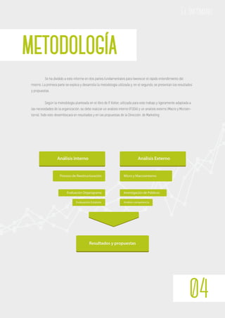 METODOLOGÍA
04
El Infómano
Se ha dividido a este informe en dos partes fundamentales para favorecer el rápido entendimiento del
mismo. La primera parte se explica y desarrolla la metodología utilizada y; en el segundo, se presentan los resultados
y propuestas.
Según la metodología planteada en el libro de P. Kotler, utilizada para este trabajo y ligeramente adaptada a
las necesidades de la organización, se debe realizar un análisis interno (FODA) y un analisis externo (Macro y Microen-
torno). Todo esto desembocará en resultados y en las propuestas de la Dirección. de Marketing
Análisis Interno
Proceso de Reestructuración
Evaluación Organigrama
Evaluación Estatuto
Análisis Externo
Micro y Macroentorno
Investigación de Públicos
Análisis competencia
Resultados y propuestas
 