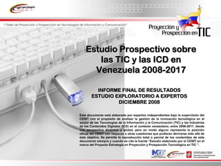 Estudio Prospectivo sobre
       las TIC y las ICD en
      Venezuela 2008-2017

          INFORME FINAL DE RESULTADOS
        ESTUDIO EXPLORATORIO A EXPERTOS
                 DICIEMBRE 2008

Este documento está elaborado por expertos independientes bajo la supervisión del
CENIT con el propósito de analizar la gestión de la innovación tecnológica en el
sector de las Tecnologías de la Información y la Comunicación (TIC) y las Industrias
de los Contenidos Digitales (ICD) en el contexto venezolano, entre 2008-2017, desde
una perspectiva dinámica y global, pero en modo alguno representa la posición
oficial del CENIT con respecto a otras cuestiones que pudieran derivarse más allá de
éste objetivo. Se permite la reproducción total o parcial de los contenidos de este
documento siempre y cuando se cite la fuente “Estudio elaborado por el CENIT en el
marco del Proyecto Estrategia en Proyección y Prospección Tecnológica en TIC ”.
 