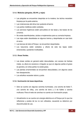 Mantenimiento y Operación del Parque Polideportivo Cajamarca                     2011



    3.1.4. Módulos (pérgolas, SS.HH, y rejas)


       Las pérgolas se encuentran despintas en la madera, los techos necesitan
         limpieza por la parte externa.
       Las inclemencias del clima han quitando el barniz.
       Las partes metálicas están oxidadas.
       Los servicios higiénicos están percudidos en las tasas y las bases de los
         urinarios.
       No existe desinfectantes, ácidos e implementos para su correcta limpieza.
       Las rejas están desoldadas en algunos tramos y despintadas en casi todo
         el cerco.
       Las bancas de todo el Parque se encuentran despintadas.
       Los basureros están oxidados y efecto de esto las tapas están
         endurecidas, quedando inutilizables.


    3.1.5. Áreas Verdes.


       Las áreas verdes en general están descuidadas, con exceso de hierbas
         malas, su altura es excesiva e irregular ya que en algunas partes el grass
         es grande y en otras partes no existe grass.
       Las plantas ornamentales se encuentran descuidadas y en algunos casos
         han desaparecido.
       Los arbolitos necesitan abono y poda.


    3.1.6. Iluminación de losas deportivas.


       Solo se cuenta con algunas canchas iluminadas, una cancha de futbol 7,
         una cancha de vóley, una cancha de tenis y 2 de fulbito o cancha
         multiusos; Para el resto de canchas no cuenta con iluminación propia.


       Actualmente no se cuenta con energía eléctrica en el Parque por lo que los
         reflectores y postes de luz no son utilizados, causando su deterioro por
         discontinuidad de uso.



M.P.C. | Sub Gerencia de Desarrollo Económico y PIP                                 28
 