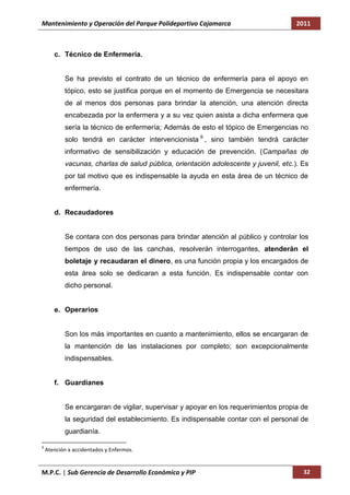 Mantenimiento y Operación del Parque Polideportivo Cajamarca                          2011



       c. Técnico de Enfermería.


           Se ha previsto el contrato de un técnico de enfermería para el apoyo en
           tópico, esto se justifica porque en el momento de Emergencia se necesitara
           de al menos dos personas para brindar la atención, una atención directa
           encabezada por la enfermera y a su vez quien asista a dicha enfermera que
           sería la técnico de enfermería; Además de esto el tópico de Emergencias no
           solo tendrá en carácter intervencionista 9 , sino también tendrá carácter
           informativo de sensibilización y educación de prevención. (Campañas de
           vacunas, charlas de salud pública, orientación adolescente y juvenil, etc.). Es
           por tal motivo que es indispensable la ayuda en esta área de un técnico de
           enfermería.


       d. Recaudadores


           Se contara con dos personas para brindar atención al público y controlar los
           tiempos de uso de las canchas, resolverán interrogantes, atenderán el
           boletaje y recaudaran el dinero, es una función propia y los encargados de
           esta área solo se dedicaran a esta función. Es indispensable contar con
           dicho personal.


       e. Operarios


           Son los más importantes en cuanto a mantenimiento, ellos se encargaran de
           la mantención de las instalaciones por completo; son excepcionalmente
           indispensables.


       f. Guardianes


           Se encargaran de vigilar, supervisar y apoyar en los requerimientos propia de
           la seguridad del establecimiento. Es indispensable contar con el personal de
           guardianía.

9
    Atención a accidentados y Enfermos.


M.P.C. | Sub Gerencia de Desarrollo Económico y PIP                                     32
 