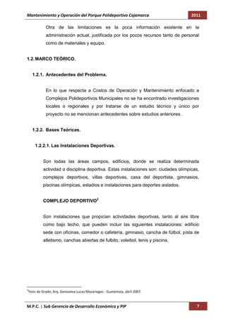 Mantenimiento y Operación del Parque Polideportivo Cajamarca                       2011

           Otra de las limitaciones es la poca información existente en la
           administración actual, justificada por los pocos recursos tanto de personal
           como de materiales y equipo.


1.2. MARCO TEÓRICO.


    1.2.1. Antecedentes del Problema.


           En lo que respecta a Costos de Operación y Mantenimiento enfocado a
           Complejos Polideportivos Municipales no se ha encontrado investigaciones
           locales o regionales y por tratarse de un estudio técnico y único por
           proyecto no se mencionan antecedentes sobre estudios anteriores.


    1.2.2. Bases Teóricas.


     1.2.2.1. Las Instalaciones Deportivas.


         Son todas las áreas campos, edificios, donde se realiza determinada
         actividad o disciplina deportiva. Estas instalaciones son: ciudades olímpicas,
         complejos deportivos, villas deportivas, casa del deportista, gimnasios,
         piscinas olímpicas, estadios e instalaciones para deportes aislados.


         COMPLEJO DEPORTIVO2


         Son instalaciones que propician actividades deportivas, tanto al aire libre
         como bajo techo, que pueden incluir las siguientes instalaciones: edificio
         sede con oficinas, comedor o cafetería, gimnasio, cancha de fútbol, pista de
         atletismo, canchas abiertas de fulbito, voleibol, tenis y piscina.




2
Tesis de Grado; Arq. Genoveva Lucas Mazariegos - Guatemala, abril 2007.


M.P.C. | Sub Gerencia de Desarrollo Económico y PIP                                   7
 