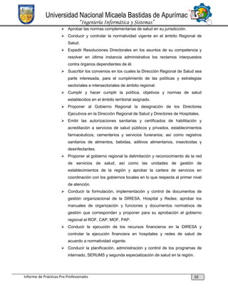 Universidad Nacional Micaela Bastidas de Apurímac
“Ingeniería Informática y Sistemas”
 Aprobar las normas complementarias de salud en su jurisdicción.
 Conducir y controlar la normatividad vigente en el ámbito Regional de
Salud.
 Expedir Resoluciones Directorales en los asuntos de su competencia y
resolver en última instancia administrativa los reclamos interpuestos
contra órganos dependientes de él.
 Suscribir los convenios en los cuales la Dirección Regional de Salud sea
parte interesada, para el cumplimiento de las políticas y estrategias
sectoriales e intersectoriales de ámbito regional.
 Cumplir y hacer cumplir la política, objetivos y normas de salud
establecidos en el ámbito territorial asignado.
 Proponer al Gobierno Regional la designación de los Directores
Ejecutivos en la Dirección Regional de Salud y Directores de Hospitales.
 Emitir las autorizaciones sanitarias y certificados de habilitación y
acreditación a servicios de salud públicos y privados, establecimientos
farmacéuticos, cementerios y servicios funerarios; así como registros
sanitarios de alimentos, bebidas, aditivos alimentarios, insecticidas y
desinfectantes.
 Proponer al gobierno regional la delimitación y reconocimiento de la red
de servicios de salud; así como las unidades de gestión de
establecimientos de la región y aprobar la cartera de servicios en
coordinación con los gobiernos locales en lo que respecta al primer nivel
de atención.
 Conducir la formulación, implementación y control de documentos de
gestión organizacional de la DIRESA, Hospital y Redes; aprobar los
manuales de organización y funciones y documentos normativos de
gestión que correspondan y proponer para su aprobación al gobierno
regional el ROF, CAP, MOF, PAP.
 Conducir la ejecución de los recursos financieros en la DIRESA y
controlar la ejecución financiera en hospitales y redes de salud de
acuerdo a normatividad vigente.
 Conducir la planificación, administración y control de los programas de
internado, SERUMS y segunda especialización de salud en la región.

Informe de Prácticas Pre Profesionales

10

 