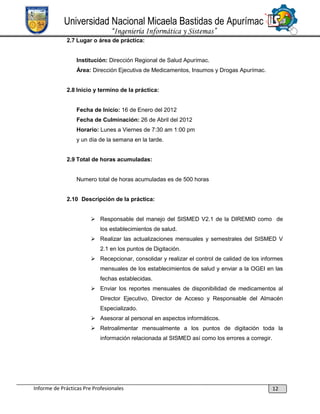 Universidad Nacional Micaela Bastidas de Apurímac
“Ingeniería Informática y Sistemas”
2.7 Lugar o área de práctica:

Institución: Dirección Regional de Salud Apurímac.
Área: Dirección Ejecutiva de Medicamentos, Insumos y Drogas Apurímac.

2.8 Inicio y termino de la práctica:

Fecha de Inicio: 16 de Enero del 2012
Fecha de Culminación: 26 de Abril del 2012
Horario: Lunes a Viernes de 7:30 am 1:00 pm
y un día de la semana en la tarde.
2.9 Total de horas acumuladas:

Numero total de horas acumuladas es de 500 horas

2.10 Descripción de la práctica:
 Responsable del manejo del SISMED V2.1 de la DIREMID como de
los establecimientos de salud.
 Realizar las actualizaciones mensuales y semestrales del SISMED V
2.1 en los puntos de Digitación.
 Recepcionar, consolidar y realizar el control de calidad de los informes
mensuales de los establecimientos de salud y enviar a la OGEI en las
fechas establecidas.
 Enviar los reportes mensuales de disponibilidad de medicamentos al
Director Ejecutivo, Director de Acceso y Responsable del Almacén
Especializado.
 Asesorar al personal en aspectos informáticos.
 Retroalimentar mensualmente a los puntos de digitación toda la
información relacionada al SISMED así como los errores a corregir.

Informe de Prácticas Pre Profesionales

12

 