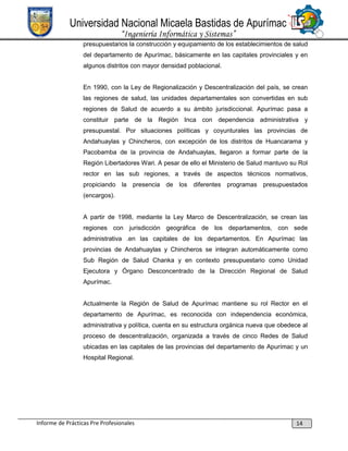 Universidad Nacional Micaela Bastidas de Apurímac
“Ingeniería Informática y Sistemas”
presupuestarios la construcción y equipamiento de los establecimientos de salud
del departamento de Apurímac, básicamente en las capitales provinciales y en
algunos distritos con mayor densidad poblacional.

En 1990, con la Ley de Regionalización y Descentralización del país, se crean
las regiones de salud, las unidades departamentales son convertidas en sub
regiones de Salud de acuerdo a su ámbito jurisdiccional. Apurímac pasa a
constituir parte de la Región Inca con dependencia administrativa y
presupuestal. Por situaciones políticas y coyunturales las provincias de
Andahuaylas y Chincheros, con excepción de los distritos de Huancarama y
Pacobamba de la provincia de Andahuaylas, llegaron a formar parte de la
Región Libertadores Wari. A pesar de ello el Ministerio de Salud mantuvo su Rol
rector en las sub regiones, a través de aspectos técnicos normativos,
propiciando la presencia de los diferentes programas presupuestados
(encargos).

A partir de 1998, mediante la Ley Marco de Descentralización, se crean las
regiones con jurisdicción geográfica de los departamentos, con sede
administrativa .en las capitales de los departamentos. En Apurímac las
provincias de Andahuaylas y Chincheros se integran automáticamente como
Sub Región de Salud Chanka y en contexto presupuestario como Unidad
Ejecutora y Órgano Desconcentrado de la Dirección Regional de Salud
Apurímac.

Actualmente la Región de Salud de Apurímac mantiene su rol Rector en el
departamento de Apurímac, es reconocida con independencia económica,
administrativa y política, cuenta en su estructura orgánica nueva que obedece al
proceso de descentralización, organizada a través de cinco Redes de Salud
ubicadas en las capitales de las provincias del departamento de Apurímac y un
Hospital Regional.

Informe de Prácticas Pre Profesionales

14

 