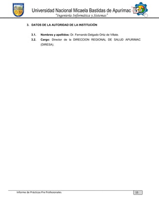 Universidad Nacional Micaela Bastidas de Apurímac
“Ingeniería Informática y Sistemas”
3. DATOS DE LA AUTORIDAD DE LA INSTITUCIÓN

3.1.

Nombres y apellidos: Dr. Fernando Delgado Ortiz de Villate.

3.2.

Cargo: Director de la DIRECCION REGIONAL DE SALUD APURIMAC
(DIRESA).

Informe de Prácticas Pre Profesionales

15

 