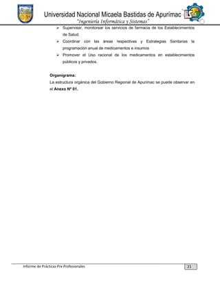 Universidad Nacional Micaela Bastidas de Apurímac
“Ingeniería Informática y Sistemas”
 Supervisar, monitorear los servicios de farmacia de los Establecimientos
de Salud.
 Coordinar con las áreas respectivas y Estrategias Sanitarias la
programación anual de medicamentos e insumos
 Promover el Uso racional de los medicamentos en establecimientos
públicos y privados.

Organigrama:
La estructura orgánica del Gobierno Regional de Apurímac se puede observar en
el Anexo Nº 01.

Informe de Prácticas Pre Profesionales

21

 