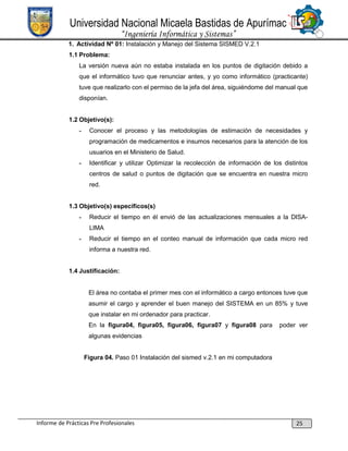 Universidad Nacional Micaela Bastidas de Apurímac
“Ingeniería Informática y Sistemas”
1. Actividad Nº 01: Instalación y Manejo del Sistema SISMED V.2.1
1.1 Problema:
La versión nueva aún no estaba instalada en los puntos de digitación debido a
que el informático tuvo que renunciar antes, y yo como informático (practicante)
tuve que realizarlo con el permiso de la jefa del área, siguiéndome del manual que
disponían.

1.2 Objetivo(s):
-

Conocer el proceso y las metodologías de estimación de necesidades y
programación de medicamentos e insumos necesarios para la atención de los
usuarios en el Ministerio de Salud.

-

Identificar y utilizar Optimizar la recolección de información de los distintos
centros de salud o puntos de digitación que se encuentra en nuestra micro
red.

1.3 Objetivo(s) específicos(s)
-

Reducir el tiempo en él envió de las actualizaciones mensuales a la DISALIMA

-

Reducir el tiempo en el conteo manual de información que cada micro red
informa a nuestra red.

1.4 Justificación:

El área no contaba el primer mes con el informático a cargo entonces tuve que
asumir el cargo y aprender el buen manejo del SISTEMA en un 85% y tuve
que instalar en mi ordenador para practicar.
En la figura04, figura05, figura06, figura07 y figura08 para

poder ver

algunas evidencias
Figura 04. Paso 01 Instalación del sismed v.2.1 en mi computadora

Informe de Prácticas Pre Profesionales

25

 