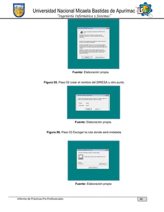 Universidad Nacional Micaela Bastidas de Apurímac
“Ingeniería Informática y Sistemas”

Fuente: Elaboración propia.

Figura 05. Paso 02 crear el nombre del DIRESA u otro punto

Fuente: Elaboración propia.

Figura 06. Paso 03 Escoger la ruta donde será instalada

Fuente: Elaboración propia

Informe de Prácticas Pre Profesionales

26

 