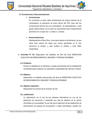 Universidad Nacional Micaela Bastidas de Apurímac
“Ingeniería Informática y Sistemas”
2.7 Conclusiones y Recomendaciones:


Conclusiones
En conclusión el polvo daña directamente las piezas internas de la
computadora, la saturación de polvo dentro del CPU hace que los
componentes internos de una computadora se sobrecalienten, y esto
genera daños físicos, por lo tanto se recomienda hacer mantenimiento
preventivo en un lapso de 1 y medio a 2 meses.



Recomendaciones
Desfragmentar el Disco Duro, sirve para mejorar el rendimiento, ya que
hacer esto ordena los datos que vamos guardando en lo que
transcurre el tiempo, y esto acelera la interfaz y evita fallos
inesperados.

3. Actividad N° 03: Diagnostico del cableado de Red del área DIRECCION
EJECUTIVA DE MEDICAMENTOS, INSUMOS Y DROGAS APURIMAC

3.3. Problema:
Porque el cableado es un desorden y quejas permanentes de los trabajadores
de distintas áreas respecto a la velocidad e inestabilidad del internet e intranet.

3.4. Objetivo:
Diagnosticar el cableado estructurado del área de DIRECCION EJECUTIVA
DE MEDICAMENTOS, INSUMOS Y DROGAS APURIMAC.
3.5. Objetivo específico:
Diagnosticar las averías de la conexión de red.
3.6. Justificación:
La optimización en el uso de los sistemas informáticos es uno de los
elementos de interacción y desarrollo que rige los destinos de la ciencia
informática en la actualidad. Es por ello que la aparición de las plataformas de
interconexión de equipos de computación o redes informáticas, resultan ser

Informe de Prácticas Pre Profesionales

31

 