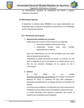 Universidad Nacional Micaela Bastidas de Apurímac
“Ingeniería Informática y Sistemas”
de medicamentos, paquetes de actualización de precios y algunos
programas informáticos.

5.5. Metodología Aplicada:
Al desarrollar el software (blog DIREMID) no se siguió estrictamente una
metodología ágil; el proyecto se desarrolló en aproximación a la metodología
de XP o programación extrema.

5.5.1. Planificación del proyecto.
1. Requerimiento realizado por el usuario.
Solicito para que funcione al 100% el blog son las siguientes:
 Personal encargado de administrar el blog.
 Implementar

servidor

proxy,

para

controlar

adecuadamente el internet.
Esos dos requerimientos son los más principales para que pueda
andar el blog de manera eficiente.
Actualmente la Unidad Informática es escasa en personal, por otra
parte el cableado de red se encontraba en un estado pésimo, por la
falta de una ubicación estratégica de los equipos de red y
comunicación.
2. Alcance.
El

blog

estará

en

una

carpeta

http://www.regionapurimac.gob.pe/diremid de la página del Dirección
Regional de Salud. El contenido del blog será actualizada y
alimentada principalmente por el trabajos del área de informática del
Diremid.
Los temas que se publiquen en el blog serán de mucha ayuda para los
trabajadores, de los distintos puntos de digitación y personal de área
La unidad informática dará asistencia presencial, sólo cuando el
problema sea complicado para el trabajador.

Informe de Prácticas Pre Profesionales

36

 
