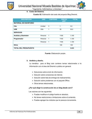 Universidad Nacional Micaela Bastidas de Apurímac
“Ingeniería Informática y Sistemas”
4. Costo del Sistema.
Cuadro 02. Estimación del costo del proyecto Blog Diremid.
DESCRIPCION

UND

CANTIDAD

PRECIO
UNIT.

TOTAL

MATERIAL DE ESCRITORIO
Cds

Unidad

3

1

3,0

USB

2Gb

1

30

30,0

Analista y Diseñador

Persona

1

1100

1,100

Programador

Persona

1

1100

1,100

Persona

1

1100

1,100

100

100

SERVICIOS

Otros
TOTAL DEL PRESUPUESTO

3.433

Fuente: Elaboración propia.

5. Análisis y diseño.
La temática

para el Blog solo contiene temas relacionados a la

Información con el área del Diremid o público en general:
 Soluciones sobre envió de información.
 Solución sobre conexiones de internet.
 Solución sobre lista de entrega de medicamentos.
 Solución sobre problemas con el paquete Office.
 Otros temas relacionadas.
¿Por qué elegir la construcción de un blog desde cero?
Las razones son las siguientes:
 Puedes modificar el código fuente en absoluto.
 No tienes restricciones o limitaciones sobre el contenido.
 Puedes agregar los módulos que te parezca conveniente.

Informe de Prácticas Pre Profesionales

38

 