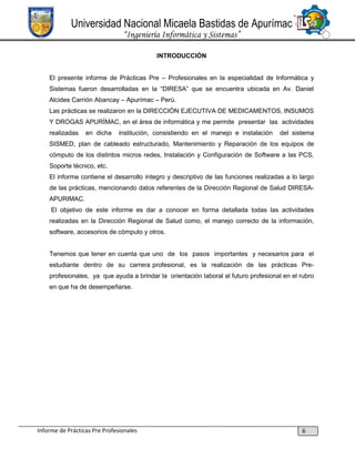 Universidad Nacional Micaela Bastidas de Apurímac
“Ingeniería Informática y Sistemas”
INTRODUCCIÓN
El presente informe de Prácticas Pre – Profesionales en la especialidad de Informática y
Sistemas fueron desarrolladas en la “DIRESA” que se encuentra ubicada en Av. Daniel
Alcides Carrión Abancay – Apurímac – Perú.
Las prácticas se realizaron en la DIRECCIÓN EJECUTIVA DE MEDICAMENTOS, INSUMOS
Y DROGAS APURÍMAC, en el área de informática y me permite presentar las actividades
realizadas

en dicha

institución, consistiendo en el manejo e instalación

del sistema

SISMED, plan de cableado estructurado, Mantenimiento y Reparación de los equipos de
cómputo de los distintos micros redes, Instalación y Configuración de Software a las PCS,
Soporte técnico, etc.
El informe contiene el desarrollo íntegro y descriptivo de las funciones realizadas a lo largo
de las prácticas, mencionando datos referentes de la Dirección Regional de Salud DIRESAAPURIMAC.
El objetivo de este informe es dar a conocer en forma detallada todas las actividades
realizadas en la Dirección Regional de Salud como, el manejo correcto de la información,
software, accesorios de cómputo y otros.

Tenemos que tener en cuenta que uno de los pasos importantes y necesarios para el
estudiante dentro de su carrera profesional, es la realización de las prácticas Preprofesionales, ya que ayuda a brindar la orientación laboral al futuro profesional en el rubro
en que ha de desempeñarse.

Informe de Prácticas Pre Profesionales

6

 