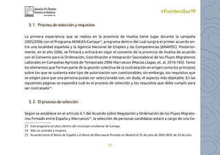 71
#FronteraSur19
5. 1.	 Proceso de selección y requisitos
La primera experiencia que se realiza en la provincia de Huelva tiene lugar durante la campaña
2005/2006 con el Programa AENEAS-Cartaya23
, programa dentro del cual surgirá el primer acuerdo en-
tre una localidad española y la Agencia Nacional de Empleo y las Competencias (ANAPEC). Posterior-
mente, en el año 2006, se firmará y entrará en vigor el convenio de la provincia de Huelva de acuerdo
con el Convenio para la Ordenación, Coordinación e Integración Sociolaboral de los Flujos Migratorios
Laborales en Campañas Agrícola de Temporada 2006 Marruecos (Macías Llagas, et. al. 2016:183). Tanto
los elementos que forman parte de la gestión colectiva de la contratación en origen como los principios
sobre los que se sustenta este tipo de autorización son cuestionables; sin embargo, los requisitos que
se exigen para que una persona pueda ser seleccionada son, sin duda, el aspecto más objetable. En las
siguientes páginas se expondrá cuál es el proceso de selección y los requisitos que debe cumplir para
ser contratada24
.
5. 2.	 El proceso de selección
Según se establece en el artículo 4.1 del Acuerdo sobre Regulación y Ordenación de los Flujos Migrato-
rios firmado entre España y Marruecos25
, la selección de personas candidatas estará a cargo de una Co-
23 Este programa se ubica dentro del municipio onubense de Cartaya.
24 Sólo se contrata a mujeres.
25 Acuerdo entre el Reino de España y el Reino de Marruecos firmado en Madrid el 25 de julio de 2001 (BOE de 10 de julio
 