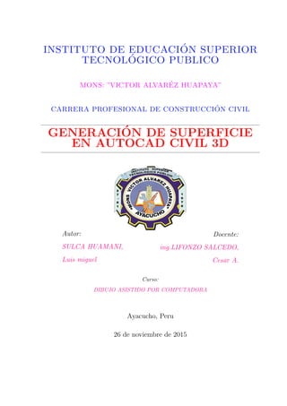 INSTITUTO DE EDUCACI´ON SUPERIOR
TECNOL´OGICO PUBLICO
MONS: ”VICTOR ALVAR´EZ HUAPAYA”
CARRERA PROFESIONAL DE CONSTRUCCI´ON CIVIL
GENERACI´ON DE SUPERFICIE
EN AUTOCAD CIVIL 3D
Autor:
SULCA HUAMANI,
Luis miguel
Docente:
ing.LIFONZO SALCEDO,
Cesar A.
Curso:
DIBUJO ASISTIDO POR COMPUTADORA
Ayacucho, Peru
26 de noviembre de 2015
 