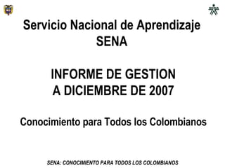 Servicio Nacional de Aprendizaje  SENA  INFORME DE GESTION A DICIEMBRE DE 2007 Conocimiento para Todos los Colombianos 