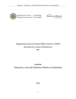 Informe: “Situación y retos del Gobierno Abierto en Guatemala”
1
Departamento para la Gestión Pública Efectiva -DGPE-
Secretaría de Asuntos Hemisféricos
OEA
INFORME
Situación y retos del Gobierno Abierto en Guatemala
2016
 