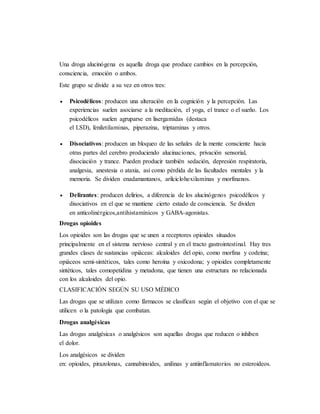 Una droga alucinógena es aquella droga que produce cambios en la percepción,
consciencia, emoción o ambos.
Este grupo se divide a su vez en otros tres:
 Psicodélicos: producen una alteración en la cognición y la percepción. Las
experiencias suelen asociarse a la meditación, el yoga, el trance o el sueño. Los
psicodélicos suelen agruparse en lisergamidas (destaca
el LSD), feniletilaminas, piperazina, triptaminas y otros.
 Disociativos: producen un bloqueo de las señales de la mente consciente hacia
otras partes del cerebro produciendo alucinaciones, privación sensorial,
disociación y trance. Pueden producir también sedación, depresión respiratoria,
analgesia, anestesia o ataxia, así como pérdida de las facultades mentales y la
memoria. Se dividen enadamantanos, arilciclohexilaminas y morfinanos.
 Delirantes: producen delirios, a diferencia de los alucinógenos psicodélicos y
disociativos en el que se mantiene cierto estado de consciencia. Se dividen
en anticolinérgicos,antihistamínicos y GABA-agonistas.
Drogas opioides
Los opioides son las drogas que se unen a receptores opioides situados
principalmente en el sistema nervioso central y en el tracto gastrointestinal. Hay tres
grandes clases de sustancias opiáceas: alcaloides del opio, como morfina y codeína;
opiáceos semi-sintéticos, tales como heroína y oxicodona; y opioides completamente
sintéticos, tales comopetidina y metadona, que tienen una estructura no relacionada
con los alcaloides del opio.
CLASIFICACIÓN SEGÚN SU USO MÉDICO
Las drogas que se utilizan como fármacos se clasifican según el objetivo con el que se
utilicen o la patología que combatan.
Drogas analgésicas
Las drogas analgésicas o analgésicos son aquellas drogas que reducen o inhiben
el dolor.
Los analgésicos se dividen
en: opioides, pirazolonas, cannabinoides, anilinas y antiinflamatorios no esteroideos.
 