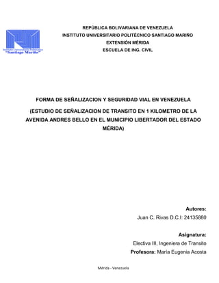 Mérida - Venezuela
REPÚBLICA BOLIVARIANA DE VENEZUELA
INSTITUTO UNIVERSITARIO POLITÉCNICO SANTIAGO MARIÑO
EXTENSIÓN MÉRIDA
ESCUELA DE ING. CIVIL
FORMA DE SEÑALIZACION Y SEGURIDAD VIAL EN VENEZUELA
(ESTUDIO DE SEÑALIZACION DE TRANSITO EN 1 KILOMETRO DE LA
AVENIDA ANDRES BELLO EN EL MUNICIPIO LIBERTADOR DEL ESTADO
MÉRIDA)
Autores:
Juan C. Rivas D.C.I: 24135880
Asignatura:
Electiva III, Ingeniera de Transito
Profesora: María Eugenia Acosta
 