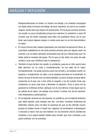 ANÁLISIS Y REFLEXIÓN
Pagina 10
Desgraciadamente no tienen un horario de trabajo y la maestra encargada
me había dado el horario de trabajo de esos maestros, el cual no se cumplió
ninguno de los días que estuve ahí practicando. Por lo que la primera semana
me resulto un poco complicada porque los maestros no asistieron y esos 30
minutos que les había asignado para ellos me quedaban libres; por lo que
tenía que buscar algunos juegos o cantos para que no se me descontrolara
mi clase.
 En esos mismos días estaba organizada una actividad de educación física, la
cual había establecido un día de la primera semana pero por alguna razón se
canceló y yo no había planeado actividades ese día por indicaciones que me
había dado la maestra del grupo. Por lo que un día antes me aviso de este
cambio y tuve que modificar toda mi planeación.
 También el caso de Iker me resulto un problema, pues es un niño que le hace
falta atención en su casa y constantemente se me salía de la clase.
Constantemente me pedía permiso para irse al baño y se tardaba mucho en
regresar o simplemente se salía y se la pasaba asomado en el barandal, el
hecho de que él hiciera eso me descontrolaba un poco al grupo porque había
ocasiones en la que uno o dos niños lo seguían y es ahí cuando tenía que
mostrarme un poco más dura y llamarles la atención. Poco a poco me fui
ganando la confianza de Iker, platiqué con él y los últimos 3 días logre que no
se saliera de la clase, me trabajo muy bonito e incluso fue de los alumnos
más destacados y participativos.
 En la segunda semana se me presento un problema con el material didáctico
que había llevado para trabajar ese día. Les lleve monedas didácticas de
diferentes valores pero me lleve la sorpresa de que se les dificulto mucho
porque no sabían sumar ni restar aun, algunos se comenzaron a desesperar
e iniciaron a hacer mal uso del material. En es momento decidí pedirles las
monedas y con papel realizar bolitas para simular que eran monedas y así
pode continuar con la actividad.
 