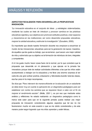ANÁLISIS Y REFLEXIÓN
Pagina 11
ASPECTOS FOCALIZADOS PARA DESARROLLAR LA PROPUESTADE
INNOVACIÓN.
“La innovación educativa es el conjunto de ideas y estrategias sistematizadas,
mediante las cuales se trata de introducir y provocar cambios en las prácticas
educativas vigentes y sus objetivosson promover actitudes positivas, crear espacios
y mecanismos en las instituciones; así como desarrollar propuestas educativas,
mejorar la calidad educativa y estimular la investigación”. (Escudero, 2000).
Es importante que desde nuestra formación docente nos empiecen a encaminar al
mundo de las innovaciones educativas para ser la generación de nuevos maestros,
de aquellos que les gusta su trabajo, que se esmeran, que buscan una mejor calidad
de vida y sobre todo que su objetivo es la formación de individuos de bien, integrales
y competentes.
A mí me gusta mucho hacer cosas fuera de lo normal, por lo que considero que la
propuesta que desarrolle en mi planeación y que ejecute en la jornada fue
innovadora porque trate de realizar actividades diferentes a las que los niños están
acostumbrado a trabajar con la educadora y me lleve una enorme sorpresa al ver
cada día una gran actitud positiva, entusiasmo y felicidades durante toda las clases,
esa fue para mí la mejor recompensa.
Se dice que “Para intervenir de manera eficiente en la educación de un estudiante
se debe tener muy en cuenta la aplicación de un diagnóstico pedagógico para así
establecer con rumbo los cambios que se requieran llevar a cabo con el fin de
mejorar el rendimiento escolar”. (Molla, 2001 ), es por eso que mediante estos
análisis y reflexiones he estado realizando un diagnostico pedagógico como lo
marca este autor para que en la siguiente jornada pueda realizar una mejor
propuesta de innovación considerando algunos aspectos que tal vez no me
favorecieron mucho en esta ocasión o que se me olvido considerarlos y de esta
manera poder seguir logrando que mis niños aprendan y estén felices.
 