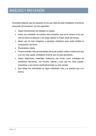 ANÁLISIS Y REFLEXIÓN
Pagina 12
He podido detectar que los aspectos en los que debe de estar focalizada mi próxima
propuesta de innovación son los siguientes:
 Seguir favoreciendo los trabajos en equipo.
 Hacer uso constante de cuentos pero actuados, que es la manera en la que
más les llama la atención y los tengo atentos la mayor parte del tiempo.
 Hacer uso de más imágenes y ejemplos cotidianos para poder facilitar la
comprensión del tema.
 Presentarles videos.
 Proporcionarles más oportunidades para que puedan cantar y bailar pero que
a su vez esto ayude a fortalecer el tema que se esta abordando.
 Seguir elaborando materiales didácticos que sirvan como estrategia de
enseñanza llamativos, con muchos colores y para que los niños puedan
impactarse y así marcar significativamente su vida escolar.
 Que todas mis actividades se sigan enfocando más a lo práctico que a lo
teórico.
 