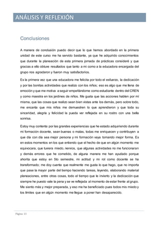 ANÁLISIS Y REFLEXIÓN
Pagina 13
Conclusiones
A manera de conclusión puedo decir que lo que hemos abordado en la primera
unidad de este curso me ha servido bastante, ya que he adquirido conocimientos
que durante la planeación de esta primera jornada de prácticas consideré y que
gracias a ello obtuve resultados que tanto a mi como a la educadora encargada del
grupo nos agradaron y fueron muy satisfactorios.
Es la primera vez que una educadora me felicita por todo el esfuerzo, la dedicación
y por las bonitas actividades que realizo con los niños; eso es algo que me llena de
emoción y que me motiva a seguir empeñándome como estudiante dentro del CREN
y como maestra en los jardines de niños. Me gusta que las acciones hablen por mí
misma, que las cosas que realizo sean bien vistas ante los demás, pero sobre todo,
me encanta que mis niños me demuestren lo que aprendieron y que toda su
sinceridad, alegría y felicidad la pueda ver reflejada en su rostro con una bella
sonrisa.
Estoy muy contenta por las grandes experiencias que he estado adquiriendo durante
mi formación docente, sean buenas o malas, todas me enriquecen y contribuyen a
que día con día sea mejor persona y mi formación vaya tomando mejor forma. Es
en estos momentos en los que entiendo que el hecho de que en algún momento me
equivocara, que tuviera miedo, nervios, que algunas actividades no me funcionaran
y demás errores que he cometido, de alguna manera me han ayudado porque
ahorita que estoy en 5to semestre, mi actitud y mi rol como docente se ha
transformado; me doy cuenta que realmente me gusta lo que hago, que no importa
que pase la mayor parte del tiempo haciendo tareas, leyendo, elaborando material
planeaciones, entre otras cosas, todo el tiempo que le invierto y la dedicación que
siempre he puesto vale la pena y se ve reflejada al momento de estar frente al grupo.
Me siento más y mejor preparada, y eso me ha beneficiado pues todos mis miedo y
los límites que en algún momento me llegue a poner han desaparecido.
 