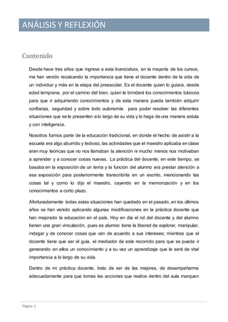 ANÁLISIS Y REFLEXIÓN
Pagina 2
Contenido
Desde hace tres años que ingrese a esta licenciatura, en la mayoría de los cursos,
me han venido recalcando la importancia que tiene el docente dentro de la vida de
un individuo y más en la etapa del preescolar. Es el docente quien lo guiara, desde
edad temprana, por el camino del bien, quien le brindará los conocimientos básicos
para que ir adquiriendo conocimientos y de esta manera pueda también adquirir
confianza, seguridad y sobre todo autonomía para poder resolver las diferentes
situaciones que se le presenten a lo largo de su vida y lo haga de una manera astuta
y con inteligencia.
Nosotros fuimos parte de la educación tradicional, en donde el hecho de asistir a la
escuela era algo aburrido y tedioso, las actividades que el maestro aplicaba en clase
eran muy teóricas que no nos llamaban la atención ni mucho menos nos motivaban
a aprender y a conocer cosas nuevas. La práctica del docente, en este tiempo, se
basaba en la exposición de un tema y la función del alumno era prestar atención a
esa exposición para posteriormente transcribirla en un escrito, mencionando las
cosas tal y como lo dijo el maestro, cayendo en la memorización y en los
conocimientos a corto plazo.
Afortunadamente todas estas situaciones han quedado en el pasado, en los últimos
años se han venido aplicando algunas modificaciones en la práctica docente que
han mejorado la educación en el país. Hoy en día el rol del docente y del alumno
tienen una gran vinculación, pues es alumno tiene la liberad de explorar, manipular,
indagar y de conocer cosas que van de acuerdo a sus intereses; mientras que el
docente tiene que ser el guía, el mediador de este recorrido para que se pueda ir
generando en ellos un conocimiento y a su vez un aprendizaje que le será de vital
importancia a lo largo de su vida.
Dentro de mi práctica docente, trato de ser de las mejores, de desempeñarme
adecuadamente para que tomas las acciones que realice dentro del aula marquen
 