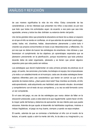 ANÁLISIS Y REFLEXIÓN
Pagina 3
de una manera significativa la vida de mis niños. Estoy consciente de las
características y de los intereses que presentan los niños a esa edad, es por eso
que trato que todas mis actividades vayan de acuerdo a eso para que sea más
agradable, amena y todos los días disfruten su estancia dentro del jardín.
Uno de los grandes retos que presenta la educadora es hacer de su clase un espacio
en el que el niño se sienta en confianza, en el que además de aprender pueda jugar,
cantar, bailar, reír, divertirse, hablar, desenvolverse plenamente y sobre todo ir
creando sus propios conocimientos en base a sus interpretaciones y reflexiones. Es
por eso que se deben de buscar las estrategias de enseñanza más idóneas y que
favorezcan el cumplimiento de los objetivos y/o aprendizajes esperados que se
planearon previamente en la planificación, porque recordemos que toda práctica
docente debe de estar organizada, planeada y se tienen que prever algunos
aspectos para que esta pueda ser exitosa.
Las estrategias que decidí implementar en esta primera jornada de prácticas es el
juego, el cuento, las canciones y los bailes, los trabajos en equipo, los rompecabezas
y la visita a un establecimiento en el municipio; cada una de estas estrategias tienen
objetivos diferentes pero una característica que tienen en común es que el niño
aprende de manera lúdica, ¿Qué quiere decir esto? Que mientras se divierte, el niño
está aprendiendo, está adquiriendo una habilidad, está creando vínculos de amistad
y compañerismo con el resto de sus compañeros, y su vez se está formando como
un ser competente.
En el caso del juego, es una de las estrategias que nunca deben de faltar en la
educación preescolar, pues a esta edad es lo que regularmente quiere hacer el niño
la mayor parte del tiempo y debemos de aprovechar de ese interés para que pueda
educarse. Además de que ayuda al desarrollo de habilidades cognitivas, motoras e
incluso lingüísticas; el juego es muy bueno, siempre y cuando se sepa emplear.
El cuento, además de que se comienza a familiarizar al niño con el mundo de la
lectura, el cuento ayuda a abrir la mente del niño, le da alas a su imaginación y su
 