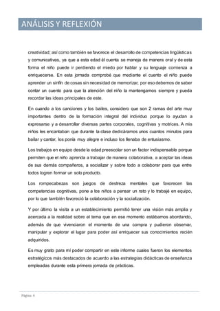 ANÁLISIS Y REFLEXIÓN
Pagina 4
creatividad; así como también se favorece el desarrollo de competencias lingüísticas
y comunicativas, ya que a esta edad él cuenta se maneja de manera oral y de esta
forma el niño puede ir perdiendo el miedo por hablar y su lenguaje comienza a
enriquecerse. En esta jornada comprobé que mediante el cuento el niño puede
aprender un sinfín de cosas sin necesidad de memorizar, por eso debemos de saber
contar un cuento para que la atención del niño la mantengamos siempre y pueda
recordar las ideas principales de este.
En cuando a los canciones y los bailes, considero que son 2 ramas del arte muy
importantes dentro de la formación integral del individuo porque lo ayudan a
expresarse y a desarrollar diversas partes corporales, cognitivas y motrices. A mis
niños les encantaban que durante la clase dedicáramos unos cuantos minutos para
bailar y cantar, los ponía muy alegre e incluso los llenaba de entusiasmo.
Los trabajos en equipo desde la edad preescolar son un factor indispensable porque
permiten que el niño aprenda a trabajar de manera colaborativa, a aceptar las ideas
de sus demás compañeros, a socializar y sobre todo a colaborar para que entre
todos logren formar un solo producto.
Los rompecabezas son juegos de destreza mentales que favorecen las
competencias cognitivas, pone a los niños a pensar un rato y lo trabajé en equipo,
por lo que también favoreció la colaboración y la socialización.
Y por último la visita a un establecimiento permitió tener una visión más amplia y
acercada a la realidad sobre el tema que en ese momento estábamos abordando,
además de que vivenciaron el momento de una compra y pudieron observar,
manipular y explorar el lugar para poder así enriquecer sus conocimientos recién
adquiridos.
Es muy grato para mí poder compartir en este informe cuales fueron los elementos
estratégicos más destacados de acuerdo a las estrategias didácticas de enseñanza
empleadas durante esta primera jornada de prácticas.
 
