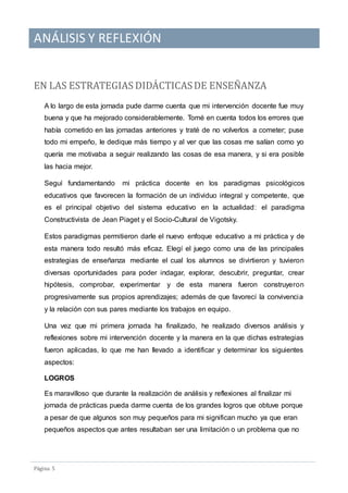 ANÁLISIS Y REFLEXIÓN
Pagina 5
EN LAS ESTRATEGIAS DIDACTICASDE ENSENANZA
A lo largo de esta jornada pude darme cuenta que mi intervención docente fue muy
buena y que ha mejorado considerablemente. Tomé en cuenta todos los errores que
había cometido en las jornadas anteriores y traté de no volverlos a cometer; puse
todo mi empeño, le dedique más tiempo y al ver que las cosas me salían como yo
quería me motivaba a seguir realizando las cosas de esa manera, y si era posible
las hacia mejor.
Seguí fundamentando mi práctica docente en los paradigmas psicológicos
educativos que favorecen la formación de un individuo integral y competente, que
es el principal objetivo del sistema educativo en la actualidad: el paradigma
Constructivista de Jean Piaget y el Socio-Cultural de Vigotsky.
Estos paradigmas permitieron darle el nuevo enfoque educativo a mi práctica y de
esta manera todo resultó más eficaz. Elegí el juego como una de las principales
estrategias de enseñanza mediante el cual los alumnos se divirtieron y tuvieron
diversas oportunidades para poder indagar, explorar, descubrir, preguntar, crear
hipótesis, comprobar, experimentar y de esta manera fueron construyeron
progresivamente sus propios aprendizajes; además de que favorecí la convivencia
y la relación con sus pares mediante los trabajos en equipo.
Una vez que mi primera jornada ha finalizado, he realizado diversos análisis y
reflexiones sobre mi intervención docente y la manera en la que dichas estrategias
fueron aplicadas, lo que me han llevado a identificar y determinar los siguientes
aspectos:
LOGROS
Es maravilloso que durante la realización de análisis y reflexiones al finalizar mi
jornada de prácticas pueda darme cuenta de los grandes logros que obtuve porque
a pesar de que algunos son muy pequeños para mi significan mucho ya que eran
pequeños aspectos que antes resultaban ser una limitación o un problema que no
 