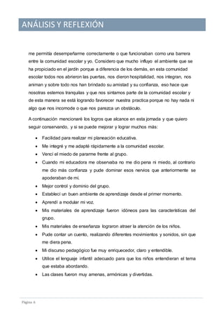 ANÁLISIS Y REFLEXIÓN
Pagina 6
me permitía desempeñarme correctamente o que funcionaban como una barrera
entre la comunidad escolar y yo. Considero que mucho influyo el ambiente que se
ha propiciado en el jardín porque a diferencia de los demás, en esta comunidad
escolar todos nos abrieron las puertas, nos dieron hospitalidad, nos integran, nos
animan y sobre todo nos han brindado su amistad y su confianza, eso hace que
nosotras estemos tranquilas y que nos sintamos parte de la comunidad escolar y
de esta manera se está logrando favorecer nuestra practica porque no hay nada ni
algo que nos incomode o que nos parezca un obstáculo.
A continuación mencionaré los logros que alcance en esta jornada y que quiero
seguir conservando, y si se puede mejorar y lograr muchos más:
 Facilidad para realizar mi planeación educativa.
 Me integré y me adapté rápidamente a la comunidad escolar.
 Vencí el miedo de pararme frente al grupo.
 Cuando mi educadora me observaba no me dio pena ni miedo, al contrario
me dio más confianza y pude dominar esos nervios que anteriormente se
apoderaban de mí.
 Mejor control y dominio del grupo.
 Establecí un buen ambiente de aprendizaje desde el primer momento.
 Aprendí a modular mi voz.
 Mis materiales de aprendizaje fueron idóneos para las características del
grupo.
 Mis materiales de enseñanza lograron atraer la atención de los niños.
 Pude contar un cuento, realizando diferentes movimientos y sonidos, sin que
me diera pena.
 Mi discurso pedagógico fue muy enriquecedor, claro y entendible.
 Utilice el lenguaje infantil adecuado para que los niños entendieran el tema
que estaba abordando.
 Las clases fueron muy amenas, armónicas y divertidas.
 