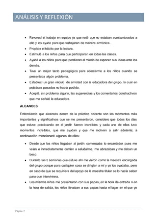 ANÁLISIS Y REFLEXIÓN
Pagina 7
 Favorecí el trabajo en equipo ya que noté que no estaban acostumbrados a
ello y los ayude para que trabajaran de manera armónica.
 Propicie el hábito por la lectura.
 Estimulé a los niños para que participaran en todas las clases.
 Ayudé a los niños para que perdieran el miedo de exponer sus ideas ante los
demás.
 Tuve un mejor tacto pedagógico para acercarme a los niños cuando se
presentaba algún problema.
 Establecí un gran vínculo de amistad con la educadora del grupo, lo cual en
prácticas pasadas no había podido.
 Acepté, sin problema alguno, las sugerencias y los comentarios constructivos
que me señaló la educadora.
ALCANCES
Entendiendo que alcances dentro de la práctico docente son los momentos más
importantes y significativos que se me presentaron, considero que todos los días
que estuve practicando en el jardín fueron increíbles y cada uno de ellos tuvo
momentos increíbles, que me ayudan y que me motivan a salir adelante; a
continuación mencionaré algunos de ellos:
 Desde que los niños llegaban al jardín comenzaba lo encantador pues me
veían e inmediatamente corrían a saludarme, me abrazaban y me daban un
beso.
 Durante las 2 semanas que estuve ahí me vieron como la maestra encargada
del grupo porque para cualquier cosa se dirigían a mí y yo los ayudaba, pero
en caso de que se requiriera del apoyo de la maestra titular se lo hacía saber
para que interviniera.
 Los mismos niños me presentaron con sus papas, en la hora de entrada o en
la hora de salida, los niños llevaban a sus papas hasta el lugar en el que yo
 