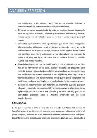 ANÁLISIS Y REFLEXIÓN
Pagina 8
me encontraba y les decían: “Mira, ella es mi maestra Adriana” e
inmediatamente los padres sonreían y nos presentábamos.
 El contar un cuento caracterizada de bruja les encanto, incluso algunos de
ellos me ayudaron a contarlo, mientras que los demás estaban muy atentos,
incluso algunos no parpadeaban pues no querían perderse ninguna parte del
cuento.
 Los niños aprovechaban cada oportunidad que tenían para entregarme
algunos detalles elaborados por ellos mismos, por ejemplo, cuando les pedía
que recortaran, en un pedazo de hoja, haciendo uso de algunas letras o rayas
me escribían algo, me lo entregaban y me interpretaban su mensaje; la
mayoría de ellos me decía: “la quiero mucho maestra Adriana” o también
“Usted es la mejor maestra”.
 Una de las situaciones que me gustó mucho y que la realice todos los días
fue en la introducción de la clase, cuando realizaba las preguntas para
recordar lo aprendido en la clase anterior. Me encantaba ver como mis niños
me respondían de manera acertada y sus respuestas eran muy claras y
completas; esta era una de las maneras en las que yo podía comprobar que
realmente estaban aprendiendo y que estaba haciendo las cosas muy bien.
 El hecho de haber trabajado con materiales de enseñanza que ellos pudieran
observar y manipular de cerca también favoreció mucho la adquisición de su
aprendizaje, ya que son niños muy curiosos y les gusta mucho jugar y hacer
actividades prácticas, pues la maestra encargada así los tiene
acostumbrados.
LIMITACIONES
El día que realizamos la primera visita al jardín para observar las características de
los niños y a pedir contenidos, mi maestra no se presentó a clases por lo tanto el
grupo tampoco, entonces no pude observar la manera y el ritmo en que trabajaba.
Basándome en mis experiencias anteriores realice mis planeaciones, asignando a
 