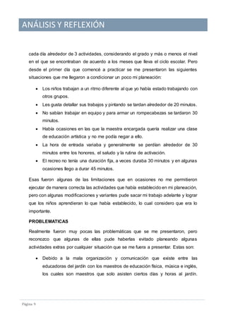 ANÁLISIS Y REFLEXIÓN
Pagina 9
cada día alrededor de 3 actividades, considerando el grado y más o menos el nivel
en el que se encontraban de acuerdo a los meses que lleva el ciclo escolar. Pero
desde el primer día que comencé a practicar se me presentaron las siguientes
situaciones que me llegaron a condicionar un poco mi planeación:
 Los niños trabajan a un ritmo diferente al que yo había estado trabajando con
otros grupos.
 Les gusta detallar sus trabajos y pintando se tardan alrededor de 20 minutos.
 No sabían trabajar en equipo y para armar un rompecabezas se tardaron 30
minutos.
 Había ocasiones en las que la maestra encargada quería realizar una clase
de educación artística y no me podía negar a ello.
 La hora de entrada variaba y generalmente se perdían alrededor de 30
minutos entre los honores, el saludo y la rutina de activación.
 El recreo no tenía una duración fija, a veces duraba 30 minutos y en algunas
ocasiones llego a durar 45 minutos.
Esas fueron algunas de las limitaciones que en ocasiones no me permitieron
ejecutar de manera correcta las actividades que había establecido en mi planeación,
pero con algunas modificaciones y variantes pude sacar mi trabajo adelante y lograr
que los niños aprendieran lo que había establecido, lo cual considero que era lo
importante.
PROBLEMATICAS
Realmente fueron muy pocas las problemáticas que se me presentaron, pero
reconozco que algunas de ellas pude haberlas evitado planeando algunas
actividades extras por cualquier situación que se me fuera a presentar. Estas son:
 Debido a la mala organización y comunicación que existe entre las
educadoras del jardín con los maestros de educación física, música e inglés,
los cuales son maestros que solo asisten ciertos días y horas al jardín.
 