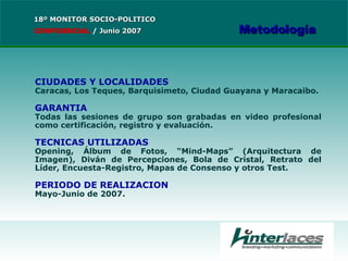 CIUDADES Y LOCALIDADES Caracas, Los Teques, Barquisimeto, Ciudad Guayana y Maracaibo. GARANTIA Todas las sesiones de grupo son grabadas en video profesional como certificación, registro y evaluación. TECNICAS UTILIZADAS Opening, Álbum de Fotos, “Mind-Maps” (Arquitectura de Imagen), Diván de Percepciones, Bola de Cristal, Retrato del Líder, Encuesta-Registro, Mapas de Consenso y otros Test. PERIODO DE REALIZACION Mayo-Junio de 2007. 18º MONITOR SOCIO-POLITICO CONFIDENCIAL   /  Junio 2007 Metodología 