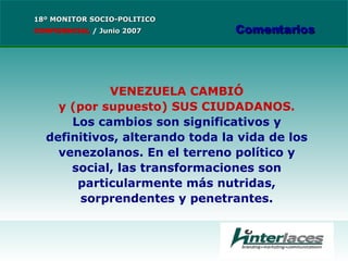 VENEZUELA CAMBIÓ y (por supuesto) SUS CIUDADANOS. Los cambios son significativos y definitivos, alterando toda la vida de los venezolanos. En el terreno político y social, las transformaciones son particularmente más nutridas, sorprendentes y penetrantes. 18º MONITOR SOCIO-POLITICO CONFIDENCIAL   /  Junio 2007 Comentarios 